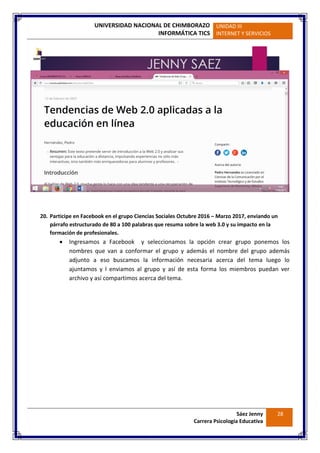 UNIVERSIDAD NACIONAL DE CHIMBORAZO
INFORMÁTICA TICS
UNIDAD III
INTERNET Y SERVICIOS
Sáez Jenny
Carrera Psicología Educativa
28
20. Participe en Facebook en el grupo Ciencias Sociales Octubre 2016 – Marzo 2017, enviando un
párrafo estructurado de 80 a 100 palabras que resuma sobre la web 3.0 y su impacto en la
formación de profesionales.
 Ingresamos a Facebook y seleccionamos la opción crear grupo ponemos los
nombres que van a conformar el grupo y además el nombre del grupo además
adjunto a eso buscamos la información necesaria acerca del tema luego lo
ajuntamos y l enviamos al grupo y así de esta forma los miembros puedan ver
archivo y así compartimos acerca del tema.
 