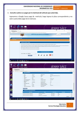 UNIVERSIDAD NACIONAL DE CHIMBORAZO
INFORMÁTICA TICS
UNIDAD III
INTERNET Y SERVICIOS
Sáez Jenny
Carrera Psicología Educativa
2
2. Consulte cuánto va a pagar por la matrícula del vehículo que usted elija.
Ingresamos a Google, busco pago de matrícula, luego ingreso la placa correspondiente y me
salen cuanto debo pagar de la matrícula.
 