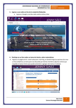 UNIVERSIDAD NACIONAL DE CHIMBORAZO
INFORMÁTICA TICS
UNIDAD III
INTERNET Y SERVICIOS
Sáez Jenny
Carrera Psicología Educativa
4
3. Ingrese a una radio on-line de la ciudad de Riobamba
 Ingreso a Google y escribo radio andina online y listo
4. Participe en un foro sobre un tema de interés, sobre matemáticas.
 Ingreso a la página de la unach selecciono learning, en donde tengo las opciones de crear
un foro añadimos un tema para sea discutido por demás miembros adjunto archivo que
respalde mi tema mismo que puedo comentar o agregar otro tema si lo deseo.
 