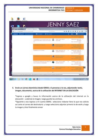 UNIVERSIDAD NACIONAL DE CHIMBORAZO
INFORMÁTICA TICS
UNIDAD III
INTERNET Y SERVICIOS
Sáez Jenny
Carrera Psicología Educativa
5
5. Envíe un correo electrónico desde GMAIL a 5 personas a la vez, adjuntando: texto,
imagen, documento, acerca de la utilización del INTERNET EN LA EDUCACIÓN
*Ingreso a google y busco la información acerca de la utilización del internet en la
educación y además la imagen, luego guardo los archivos.
*Siguiente a eso ingreso a mi cuenta GMAIL selecciono redactar lleno lo que nos solicita
así como el correo del destinatario y luego selecciono adjuntar primero lo de work y luego
la imagen y listo finalmente enviar
 