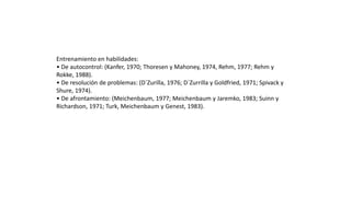 Entrenamiento en habilidades:
• De autocontrol: (Kanfer, 1970; Thoresen y Mahoney, 1974, Rehm, 1977; Rehm y
Rokke, 1988).
• De resolución de problemas: (D´Zurilla, 1976; D´Zurrilla y Goldfried, 1971; Spivack y
Shure, 1974).
• De afrontamiento: (Meichenbaum, 1977; Meichenbaum y Jaremko, 1983; Suinn y
Richardson, 1971; Turk, Meichenbaum y Genest, 1983).
 