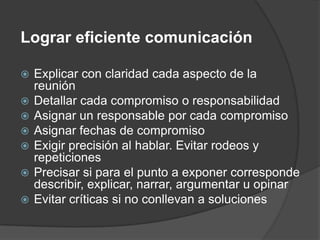 Lograr eficiente comunicaciónExplicar con claridad cada aspecto de la reuniónDetallar cada compromiso o responsabilidadAsignar un responsable por cada compromisoAsignar fechas de compromisoExigir precisión al hablar. Evitar rodeos y repeticionesPrecisar si para el punto a exponer corresponde describir, explicar, narrar, argumentar u opinarEvitar críticas si no conllevan a soluciones