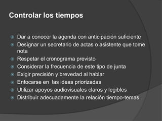 Controlar los tiemposDar a conocer la agenda con anticipación suficienteDesignar un secretario de actas o asistente que tome notaRespetar el cronograma previstoConsiderar la frecuencia de este tipo de juntaExigir precisión y brevedad al hablarEnfocarse en  las ideas priorizadasUtilizar apoyos audiovisuales claros y legiblesDistribuir adecuadamente la relación tiempo-temas