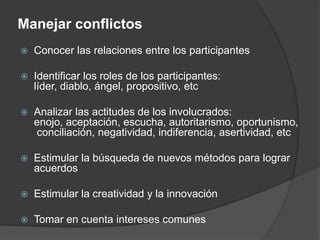Manejar conflictosConocer las relaciones entre los participantesIdentificar los roles de los participantes: líder, diablo, ángel, propositivo, etcAnalizar las actitudes de los involucrados: enojo, aceptación, escucha, autoritarismo, oportunismo, conciliación, negatividad, indiferencia, asertividad, etcEstimular la búsqueda de nuevos métodos para lograr acuerdosEstimular la creatividad y la innovaciónTomar en cuenta intereses comunes