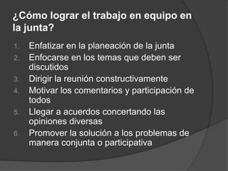 ¿Cómo lograr el trabajo en equipo en la junta?Enfatizar en la planeación de la juntaEnfocarse en los temas que deben ser discutidosDirigir la reunión constructivamenteMotivar los comentarios y participación de todosLlegar a acuerdos concertando las opiniones diversasPromover la solución a los problemas de manera conjunta o participativa
