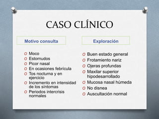 CASO CLÍNICO
Motivo consulta Exploración
O Moco
O Estornudos
O Picor nasal
O En ocasiones febrícula
O Tos nocturna y en
ejercicio
O Incremento en intensidad
de los síntomas
O Periodos intercrisis
normales
O Buen estado general
O Frotamiento nariz
O Ojeras profundas
O Maxilar superior
hipodesarrollado
O Mucosa nasal húmeda
O No disnea
O Auscultación normal
 