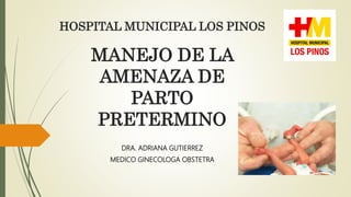 MANEJO DE LA
AMENAZA DE
PARTO
PRETERMINO
DRA. ADRIANA GUTIERREZ
MEDICO GINECOLOGA OBSTETRA
HOSPITAL MUNICIPAL LOS PINOS
 