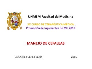 UNMSM Facultad de Medicina
XX CURSO DE TERAPÉUTICA MÉDICA
Promoción de Ingresantes de MH 2010
MANEJO DE CEFALEAS
Dr. Cristian Carpio Bazán 2015
 
