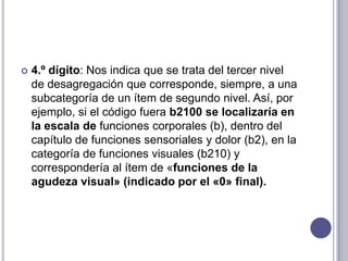    4.º dígito: Nos indica que se trata del tercer nivel
    de desagregación que corresponde, siempre, a una
    subcategoría de un ítem de segundo nivel. Así, por
    ejemplo, si el código fuera b2100 se localizaría en
    la escala de funciones corporales (b), dentro del
    capítulo de funciones sensoriales y dolor (b2), en la
    categoría de funciones visuales (b210) y
    correspondería al ítem de «funciones de la
    agudeza visual» (indicado por el «0» final).
 