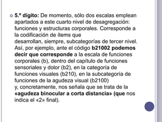    5.º dígito: De momento, sólo dos escalas emplean
    apartados a este cuarto nivel de desagregación:
    funciones y estructuras corporales. Corresponde a
    la codificación de ítems que
    desarrollan, siempre, subcategorías de tercer nivel.
    Así, por ejemplo, ante el código b21002 podemos
    decir que corresponde a la escala de funciones
    corporales (b), dentro del capítulo de funciones
    sensoriales y dolor (b2), en la categoría de
    funciones visuales (b210), en la subcategoría de
    funciones de la agudeza visual (b2100)
    y, concretamente, nos señala que se trata de la
    «agudeza binocular a corta distancia» (que nos
    indica el «2» final).
 