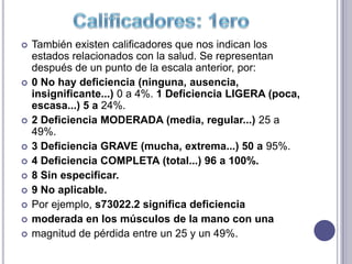    También existen calificadores que nos indican los
    estados relacionados con la salud. Se representan
    después de un punto de la escala anterior, por:
   0 No hay deficiencia (ninguna, ausencia,
    insignificante...) 0 a 4%. 1 Deficiencia LIGERA (poca,
    escasa...) 5 a 24%.
   2 Deficiencia MODERADA (media, regular...) 25 a
    49%.
   3 Deficiencia GRAVE (mucha, extrema...) 50 a 95%.
   4 Deficiencia COMPLETA (total...) 96 a 100%.
   8 Sin especificar.
   9 No aplicable.
   Por ejemplo, s73022.2 significa deficiencia
   moderada en los músculos de la mano con una
   magnitud de pérdida entre un 25 y un 49%.
 