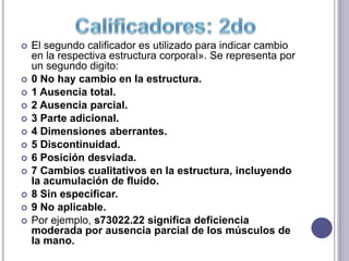   El segundo calificador es utilizado para indicar cambio
    en la respectiva estructura corporal». Se representa por
    un segundo digito:
   0 No hay cambio en la estructura.
   1 Ausencia total.
   2 Ausencia parcial.
   3 Parte adicional.
   4 Dimensiones aberrantes.
   5 Discontinuidad.
   6 Posición desviada.
   7 Cambios cualitativos en la estructura, incluyendo
    la acumulación de fluido.
   8 Sin especificar.
   9 No aplicable.
   Por ejemplo, s73022.22 significa deficiencia
    moderada por ausencia parcial de los músculos de
    la mano.
 