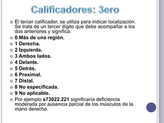    El tercer calificador, se utiliza para indicar localización.
    Se trata de un tercer dígito que debe acompañar a los
    dos anteriores y significa:
   0 Más de una región.
   1 Derecha.
   2 Izquierda.
   3 Ambos lados.
   4 Delante.
   5 Detrás.
   6 Proximal.
   7 Distal.
   8 No especificada.
   9 No aplicable.
   Por ejemplo s73022.221 significaría deficiencia
    moderada por ausencia parcial de los músculos de la
    mano derecha.
 