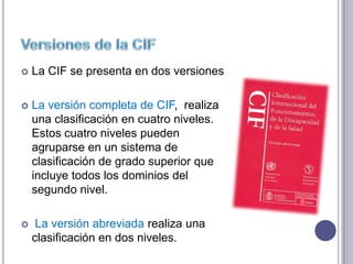    La CIF se presenta en dos versiones

   La versión completa de CIF, realiza
    una clasificación en cuatro niveles.
    Estos cuatro niveles pueden
    agruparse en un sistema de
    clasificación de grado superior que
    incluye todos los dominios del
    segundo nivel.

    La versión abreviada realiza una
    clasificación en dos niveles.
 