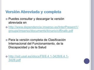  Puedes consultar y descargar la versión
  abreviada en
 http://www.dependencia.imserso.es/InterPresent1/
  groups/imserso/documents/binario/ciffinalb.pdf

   Para la versión completa de Clasificación
    Internacional del Funcionamiento, de la
    Discapacidad y de la Salud

   http://sid.usal.es/idocs/F8/8.4.1-3428/8.4.1-
    3428.pdf
 