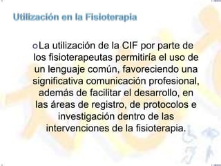  La  utilización de la CIF por parte de
los fisioterapeutas permitiría el uso de
un lenguaje común, favoreciendo una
significativa comunicación profesional,
  además de facilitar el desarrollo, en
 las áreas de registro, de protocolos e
       investigación dentro de las
    intervenciones de la fisioterapia.
 