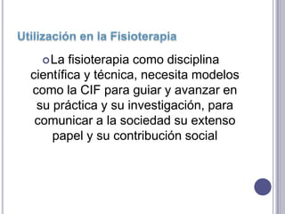  La  fisioterapia como disciplina
científica y técnica, necesita modelos
como la CIF para guiar y avanzar en
 su práctica y su investigación, para
 comunicar a la sociedad su extenso
    papel y su contribución social
 