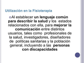  Al establecer un lenguaje común
para describir la salud y los estados
relacionados con ella, para mejorar la
     comunicación entre distintos
usuarios, tales como profesionales de
 la salud, investigadores, diseñadores
 de políticas sanitarias y la población
  general, incluyendo a las personas
         con discapacidades
 