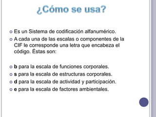  Es un Sistema de codificación alfanumérico.
 A cada una de las escalas o componentes de la
  CIF le corresponde una letra que encabeza el
  código. Éstas son:

 b para la escala de funciones corporales.
 s para la escala de estructuras corporales.

 d para la escala de actividad y participación.

 e para la escala de factores ambientales.
 