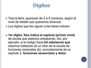  Tras la letra, aparecen de 3 a 5 números, según el
  nivel de detalle que queramos alcanzar.
 Los dígitos que les siguen a las letras indican:



   1er dígito: Nos indica el capítulo (primer nivel)
    de escala que estamos empleando. Así, por
    ejemplo, si el código fuera b2 sabríamos que
    estamos hablando de un ítem de la escala de
    funciones corporales (b), concretamente de su
    capítulo 2, funciones sensoriales y dolor.
 