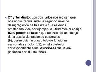    2.º y 3er dígito: Los dos juntos nos indican que
    nos encontramos ante un segundo nivel de
    desagregación de la escala que estemos
    empleando. Así, por ejemplo, si utilizamos el código
    b210 podemos saber que se trata de un código
    de la escala de funciones corporales
    (b), perteneciente al capítulo de funciones
    sensoriales y dolor (b2), en el apartado
    correspondiente a las «funciones visuales»
    (indicado por el «10» final).
 