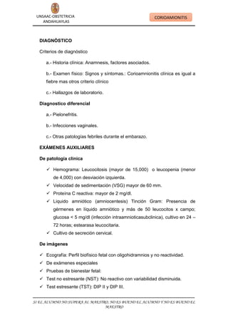 UNSAAC-OBSTETRICIA
ANDAHUAYLAS

CORIOAMIONITIS

DIAGNÓSTICO
Criterios de diagnóstico
a.- Historia clínica: Anamnesis, factores asociados.
b.- Examen físico: Signos y síntomas.: Corioamnionitis clínica es igual a
fiebre mas otros criterio clínico
c.- Hallazgos de laboratorio.
Diagnostico diferencial
a.- Pielonefritis.
b.- Infecciones vaginales.
c.- Otras patologías febriles durante el embarazo.
EXÁMENES AUXILIARES
De patología clínica
 Hemograma: Leucocitosis (mayor de 15,000) o leucopenia (menor
de 4,000) con desviación izquierda.
 Velocidad de sedimentación (VSG) mayor de 60 mm.
 Proteína C reactiva: mayor de 2 mg/dl.
 Liquido amniótico (amniocentesis) Tinción Gram: Presencia de
gérmenes en líquido amniótico y más de 50 leucocitos x campo;
glucosa < 5 mg/dl (infección intraamnioticasubclinica), cultivo en 24 –
72 horas; estearasa leucocitaria.
 Cultivo de secreción cervical.
De imágenes
 Ecografía: Perfil biofísico fetal con oligohidramnios y no reactividad.
 De exámenes especiales
 Pruebas de bienestar fetal:
 Test no estresante (NST): No reactivo con variabilidad disminuida.
 Test estresante (TST): DIP II y DIP III.
SI EL ALUMNO NO SUPERA AL MAESTRO, NO ES BUENO EL ALUMNO Y NO ES BUENO EL
MAESTRO

 