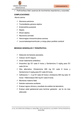 UNSAAC-OBSTETRICIA
ANDAHUAYLAS

CORIOAMIONITIS

 Perfil biofísico fetal: ausencia de movimientos respiratorios y corporales
COMPLICACIONES
Atonía uterina
 Abscesos pelvianos
 Tromboflebitis pelviana séptica
 Endometritis puerperal.
 Sepsis.
 Shock séptico.
 Neumonía connatal
 Hemorragias intraventriculares severas
 Leucomalasiaperiventricular y a largo plazo parálisis cerebral

MEDIDAS GENERALES Y TERAPÉUTICA

 Detección de factores asociados.
 Colocar vía EV segura.
 Iniciar tratamiento antibiótico:
 Ampicilina 2gr EV cada 6 horas y Gentamicina 5 mg/kg peso EV
cada 24 hrs.
 Otra alternativa: Clindamicina 600 mg EV cada 8 horas y
Gentamicina 5 mg/kg peso EV cada 24 horas.
 Ceftriaxona 1 – 2 gr EV cada 24 horas o Amikacina 500 mg cada 12
horas + Metronidazol 500 mg EV cada 8 horas.
 Monitoreo materno fetal.
 Solicitar exámenes auxiliares
 Evaluar signos clínicos y resultado de análisis de laboratorio.
 Evaluar edad gestacional para terminar gestación por la vía mas
adecuada

SI EL ALUMNO NO SUPERA AL MAESTRO, NO ES BUENO EL ALUMNO Y NO ES BUENO EL
MAESTRO

 