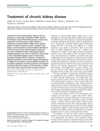 http://www.kidney-international.org                                                                                                review
& 2012 International Society of Nephrology




Treatment of chronic kidney disease
Jeffrey M. Turner1, Carolyn Bauer1, Matthew K. Abramowitz1, Michal L. Melamed1 and
Thomas H. Hostetter2
1
 Nephrology Division, Department of Medicine, Albert Einstein College of Medicine, Bronx, New York, USA and 2Nephrology Division,
Department of Medicine, Case Western Reserve University School of Medicine, Cleveland, Ohio, USA



Treatment of chronic kidney disease (CKD) can slow its                        Treatment of chronic kidney disease (CKD) aims to slow
progression to end-stage renal disease (ESRD). However,                       progression to end-stage renal disease (ESRD) and to prepare
the therapies remain limited. Blood pressure control using                    for ESRD. Because the symptoms of chronically progressive
angiotensin-converting enzyme (ACE) inhibitors or                             renal failure develop slowly, therapy of CKD is usually directed
angiotensin II receptor blockers (ARBs) has the greatest                      at an asymptomatic condition detected only by laboratory
weight of evidence. Glycemic control in diabetes seems                        testing. The task is also made more difﬁcult as it usually
likely to retard progression. Several metabolic disturbances                  represents a late attempt at prevention. That is, the major
of CKD may prove to be useful therapeutic targets but                         causes of ESRD, hypertension, and type 2 diabetes can
have been insufficiently tested. These include acidosis,                      themselves be avoided to some degree by primary preventive
hyperphosphatemia, and vitamin D deficiency. Drugs aimed                      measures such as diet, weight control, and exercise. Further-
at other potentially damaging systems and processes,                          more, once hypertension or diabetes are manifest, their renal
including endothelin, fibrosis, oxidation, and advanced                       complications can be mitigated by secondary prevention efforts
glycation end products, are at various stages of development.                 aimed at blood pressure and glycemic control. Thus, treatment
In addition to the paucity of proven effective therapies, the                 of CKD often represents an example of tertiary prevention in
incomplete application of existing treatments, the education                  populations who have failed the ﬁrst lines of prevention but
of patients about their disease, and the transition to ESRD                   who are still relatively asymptomatic. These features make
care remain major practical barriers to better outcomes.                      CKD therapy a formidable task in practice. However, over
Kidney International (2012) 81, 351–362; doi:10.1038/ki.2011.380;             the past 20 years, some effective treatments of CKD have
published online 14 December 2011                                             developed. These can delay and, in some cases, prevent ESRD.
KEYWORDS: chronic kidney disease; chronic renal disease; chronic renal            The notion of CKD as a single entity with generic therapy
insufficiency                                                                 is a simpliﬁcation but a useful one. Admittedly, some forms
                                                                              of CKD, especially inﬂammatory and autoimmune ones,
                                                                              require special treatments. However, even these approaches
                                                                              are usually applied in addition to those used for the most
                                                                              common hypertensive and diabetic causes. Viewing CKD as a
                                                                              single process rests both on the effectiveness of therapy across
                                                                              a range of primary diseases and on the data, suggesting that
                                                                              ﬁnal common physiological pathways underlie the progres-
                                                                              sion of CKD irrespective of initiating insult.1–3
                                                                                  Cardiovascular disease (CVD) is now well known to be
                                                                              common and often fatal in people with CKD.4,5 Hence,
                                                                              careful attention to reducing traditional CVD risk factors in
                                                                              CKD is of great importance. Nevertheless, delay of ESRD
                                                                              remains a primary goal of CKD therapy simply because
                                                                              speciﬁc treatments to avoid CVD in this population do not
                                                                              currently exist. Standard methods of CVD prevention should
                                                                              be assiduously applied in CKD. Similarly, people with CKD
                                                                              should receive health maintenance applicable to the general
                                                                              population such as cancer screening and vaccinations.
Correspondence: Thomas H. Hostetter, Nephrology Division, Department of
Medicine, Case Western Reserve University, School of Medicine, 11100 Euclid
                                                                                  The deﬁnition of CKD has itself received considerable
Avenue, Cleveland, Ohio 44106, USA.                                           attention. The most important consequence of the deﬁnition
E-mail: thomas.hostetter@uhhospitals.org                                      is its implications for therapy of an individual patient.
Received 6 April 2011; revised 29 August 2011; accepted 30 August             Current treatment options are broadly initiated across CKD
2011; published online 14 December 2011                                       populations because they are relatively inexpensive and safe.

Kidney International (2012) 81, 351–362                                                                                                   351
 