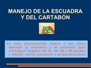 MANEJO DE LA ESCUADRA
   Y DEL CARTABÓN



En esta presentación vamos a ver cómo
 manejar la escuadra y el cartabón para
 conseguir ángulos de 30, 45, 60 y 90 grados
 y dibujar rectas paralelas y perpendiculares
 