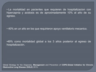• La mortalidad en pacientes que requieren de hospitalizacion con
hipercapnia y acidosis es de aproximadamente 10% al año de su
egreso.
• 40% en un año en los que requirieron apoyo ventilatorio mecanico.
•49% como mortalidad global a los 3 años posterior al egreso de
hospitalización.
Global Strategy for the Diagnosis, Management and Prevention of COPD,Global Initiative for Chronic
Obstructive Lung Disease (GOLD) 2015.
 
