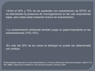 • Entre el 50% y 70% de los pacientes con exacerbacion de EPOC se
ha demostrado la presencia de microrganismos en las vias respiratorias
bajas, pero estas estan presente incluso sin exacerbación.
• La contaminación ambiental también juega un papel importante en las
exacerbaciones (10%-15%).
•En más del 30% de los casos la etiología no puede ser determinada
con certeza.
Evidence-Based Approach to Acute Exacerbations of Chronic Obstructive Pulmonary Disease, Nadia K. Ali,
MD, MBBS, Department of Medicine, Pennsylvania Hospital, February 2009.
 