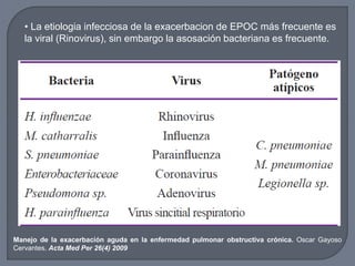 • La etiologia infecciosa de la exacerbacion de EPOC más frecuente es
la viral (Rinovirus), sin embargo la asosación bacteriana es frecuente.
Manejo de la exacerbación aguda en la enfermedad pulmonar obstructiva crónica. Oscar Gayoso
Cervantes. Acta Med Per 26(4) 2009
 