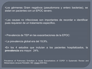 •Los gérmenes Gram negativos (pseudomona y entero bacterias), se
aislan en pacientes con un EPOC severo.
• Las causas no infecciosas son importantes de recordar e identificar
pues requieren de un tratamiento específico.
• Prevalencia de TEP en las exacerbaciones de la EPOC:
• La prevalencia global era del 19,9%.
•En los 4 estudios que incluían a los pacientes hospitalizados, la
prevalencia era mayor: 24%.
Prevalence of Pulmonary Embolism in Acute Exacerbations of COPD* A Systematic Review and
Metaanalysis Jacques Rizkallah, MD, Chest 2009 Mar;
 