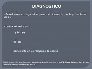 DIAGNOSTICO
• Actualmente el diagnostico recae principalmente en la presentación
clínica.
• La triada clásica es:
1) Disnea
2) Tos
3) Aumento en la producción de esputo
Global Strategy for the Diagnosis, Management and Prevention of COPD,Global Initiative for Chronic
Obstructive Lung Disease (GOLD) 2015.
 