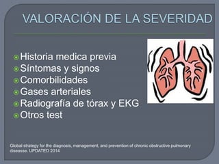 Historia medica previa
Síntomas y signos
Comorbilidades
Gases arteriales
Radiografía de tórax y EKG
Otros test
Global strategy for the diagnosis, management, and prevention of chronic obstructive pulmonary
diseasse. UPDATED 2014
 