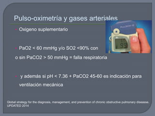 Global strategy for the diagnosis, management, and prevention of chronic obstructive pulmonary diseasse.
UPDATED 2014
Pulso-oximetría y gases arteriales
• Oxigeno suplementario
• PaO2 < 60 mmHg y/o SO2 <90% con
o sin PaCO2 > 50 mmHg = falla respiratoria
• y además si pH < 7.36 + PaCO2 45-60 es indicación para
ventilación mecánica
 