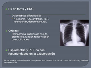  Rx de tórax y EKG
• Diagnósticos diferenciales
 Neumonía, ICC, arritmias, TEP,
neumotórax, derrame pleural.
 Otros test
• Hemograma, cultivos de esputo,
electrolitos, función renal y según
comorbilidades
 Espirometría y PEF no son
recomendados en la exacerbación
Global strategy for the diagnosis, management, and prevention of chronic obstructive pulmonary diseasse.
UPDATED 2014
 