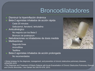  Disminuir la hiperinflación dinámica
 Beta-2 agonistas inhalados de acción rápida
• Cada 20 minutos
• Salbutamol, fenoterol, terbutalina
 Anticolinérgico
• No mejoría con los Beta-2
• Bromuro de ipratropium
 Nebulizaciones vs inhaladores de dosis medida
 Metilxantinas
• Segunda línea
• Aminofilina
• Teofilina
 Beta-2 agonistas inhalados de acción prolongada
• No recomendados
• Global strategy for the diagnosis, management, and prevention of chronic obstructive pulmonary diseasse.
UPDATED 2014
• The Diagnosis and Treatment of Elderly Patients with Acute Exacerbation of Chronic Obstructive Pulmonary Disease
and Chronic Bronchitis. J Am Geriatr Soc 58:570–579, 2010.
 