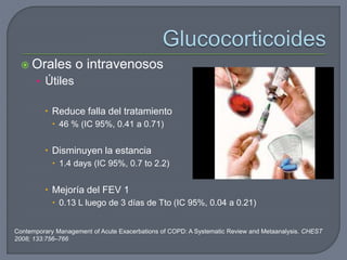  Orales o intravenosos
• Útiles
 Reduce falla del tratamiento
 46 % (IC 95%, 0.41 a 0.71)
 Disminuyen la estancia
 1.4 days (IC 95%, 0.7 to 2.2)
 Mejoría del FEV 1
 0.13 L luego de 3 días de Tto (IC 95%, 0.04 a 0.21)
Contemporary Management of Acute Exacerbations of COPD: A Systematic Review and Metaanalysis. CHEST
2008; 133:756–766
 