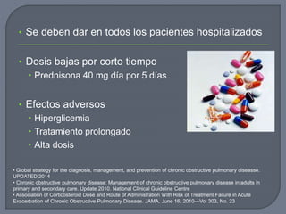 • Se deben dar en todos los pacientes hospitalizados
• Dosis bajas por corto tiempo
 Prednisona 40 mg día por 5 días
• Efectos adversos
 Hiperglicemia
 Tratamiento prolongado
 Alta dosis
• Global strategy for the diagnosis, management, and prevention of chronic obstructive pulmonary diseasse.
UPDATED 2014
• Chronic obstructive pulmonary disease: Management of chronic obstructive pulmonary disease in adults in
primary and secondary care. Update 2010. National Clinical Guideline Centre
• Association of Corticosteroid Dose and Route of Administration With Risk of Treatment Failure in Acute
Exacerbation of Chronic Obstructive Pulmonary Disease. JAMA, June 16, 2010—Vol 303, No. 23
 