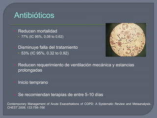 Antibióticos
• Reducen mortalidad
 77% (IC 95%, 0.08 to 0.62)
• Disminuye falla del tratamiento
 53% (IC 95%, 0.32 to 0.92)
• Reducen requerimiento de ventilación mecánica y estancias
prolongadas
• Inicio temprano
• Se recomiendan terapias de entre 5-10 días
Contemporary Management of Acute Exacerbations of COPD: A Systematic Review and Metaanalysis.
CHEST 2008; 133:756–766
 