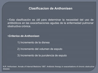 Clasificacion de Anthonisen
• Esta clasificación es útil para determinar la necesidad del uso de
antibióticos en las exacerbaciones agudas de la enfermedad pulmonar
obstructiva crónica.
•Criterios de Anthonisen
1) Incremento de la disnea
2) Incremento del volumen de esputo
3) Incremento de la purulencia de esputo
N.R. Anthonisen. Annals of Internal Medicine 1987. Antibiotic therapy in exacerbations of chronic obstructive
disease.
 