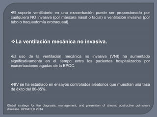 •El soporte ventilatorio en una exacerbación puede ser proporcionado por
cualquiera NO invasiva (por máscara nasal o facial) o ventilación invasiva (por
tubo o traqueotomía orotraqueal).
La ventilación mecánica no invasiva.
•El uso de la ventilación mecánica no invasiva (VNI) ha aumentado
significativamente en el tiempo entre los pacientes hospitalizados por
exacerbaciones agudas de la EPOC.
•NIV se ha estudiado en ensayos controlados aleatorios que muestran una tasa
de éxito del 80-85%.
Global strategy for the diagnosis, management, and prevention of chronic obstructive pulmonary
diseasse. UPDATED 2014
 