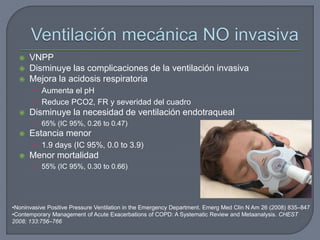  VNPP
 Disminuye las complicaciones de la ventilación invasiva
 Mejora la acidosis respiratoria
• Aumenta el pH
• Reduce PCO2, FR y severidad del cuadro
 Disminuye la necesidad de ventilación endotraqueal
• 65% (IC 95%, 0.26 to 0.47)
 Estancia menor
• 1.9 days (IC 95%, 0.0 to 3.9)
 Menor mortalidad
• 55% (IC 95%, 0.30 to 0.66)
•Noninvasive Positive Pressure Ventilation in the Emergency Department. Emerg Med Clin N Am 26 (2008) 835–847
•Contemporary Management of Acute Exacerbations of COPD: A Systematic Review and Metaanalysis. CHEST
2008; 133:756–766
 