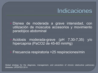 Global strategy for the diagnosis, management, and prevention of chronic obstructive pulmonary
diseasse. UPDATED 2014
• Disnea de moderada a grave intensidad, con
utilización de músculos accesorios y movimiento
paradójico abdominal
• Acidosis moderada-grave (pH 7,30-7,35) y/o
hipercapnia (PaCO2 de 45-60 mmHg)
• Frecuencia respiratoria >25 respiraciones/min
 