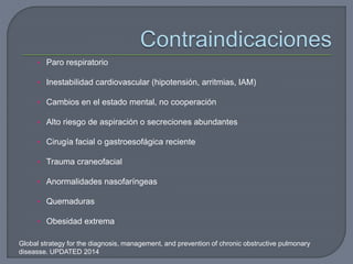 • Paro respiratorio
• Inestabilidad cardiovascular (hipotensión, arritmias, IAM)
• Cambios en el estado mental, no cooperación
• Alto riesgo de aspiración o secreciones abundantes
• Cirugía facial o gastroesofágica reciente
• Trauma craneofacial
• Anormalidades nasofaríngeas
• Quemaduras
• Obesidad extrema
Global strategy for the diagnosis, management, and prevention of chronic obstructive pulmonary
diseasse. UPDATED 2014
 