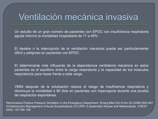 •Noninvasive Positive Pressure Ventilation in the Emergency Department. Emerg Med Clin N Am 26 (2008) 835–847
•Contemporary Management of Acute Exacerbations of COPD: A Systematic Review and Metaanalysis. CHEST
2008; 133:756–766
• Un estudio de un gran número de pacientes con EPOC con insuficiencia respiratoria
aguda informó la mortalidad hospitalaria de 17 a 49%.
• El destete o la interrupción de la ventilación mecánica puede ser particularmente
difícil y peligroso en pacientes con EPOC.
• El determinante más influyente de la dependencia ventilatoria mecánica en estos
pacientes es el equilibrio entre la carga respiratoria y la capacidad de los músculos
respiratorios para hacer frente a esta carga.
• VMNI después de la extubación reduce el riesgo de insuficiencia respiratoria y
disminuye la mortalidad a 90 días en pacientes con hipercapnia durante una prueba
de respiración espontánea.
 