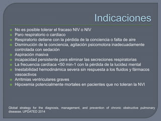 Global strategy for the diagnosis, management, and prevention of chronic obstructive pulmonary
diseasse. UPDATED 2014
 No es posible tolerar el fracaso NIV o NIV
 Paro respiratorio o cardiaco
 Respiratorio detiene con la pérdida de la conciencia o falta de aire
 Disminución de la conciencia, agitación psicomotora inadecuadamente
controlada con sedación
 Aspiración masiva
 incapacidad persistente para eliminar las secreciones respiratorias
 La frecuencia cardíaca <50 min-1 con la pérdida de la lucidez mental
 Inestabilidad hemodinámica severa sin respuesta a los fluidos y fármacos
vasoactivos
 Arritmias ventriculares graves
 Hipoxemia potencialmente mortales en pacientes que no toleran la NVI
 