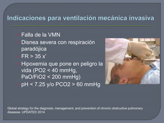 • Falla de la VMN
• Disnea severa con respiración
paradójica
• FR > 35 x’
• Hipoxemia que pone en peligro la
vida (PO2 < 40 mmHg,
PaO/FiO2 < 200 mmHg)
• pH < 7.25 y/o PCO2 > 60 mmHg
Global strategy for the diagnosis, management, and prevention of chronic obstructive pulmonary
diseasse. UPDATED 2014
 