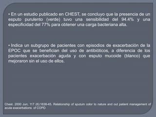 • En un estudio publicado en CHEST, se concluyo que la presencia de un
esputo purulento (verde) tuvo una sensibilidad del 94.4% y una
especificidad del 77% para obtener una carga bacteriana alta.
• Indica un subgrupo de pacientes con episodios de exacerbación de la
EPOC que se benefician del uso de antibióticos, a diferencia de los
pacientes exacerbación aguda y con esputo mucoide (blanco) que
mejoraron sin el uso de ellos.
Chest. 2000 Jun; 117 (6):1638-45. Relationship of sputum color to nature and out patient management of
acute exacerbations of COPD
 